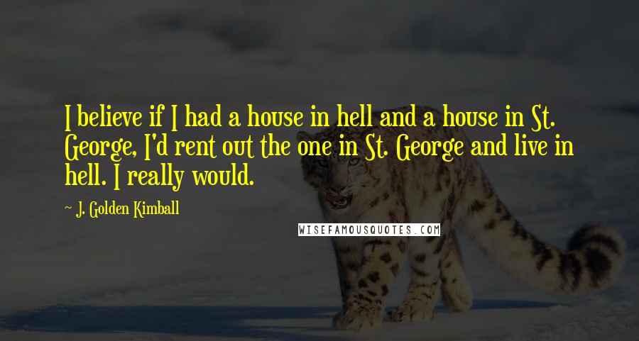 J. Golden Kimball Quotes: I believe if I had a house in hell and a house in St. George, I'd rent out the one in St. George and live in hell. I really would.
