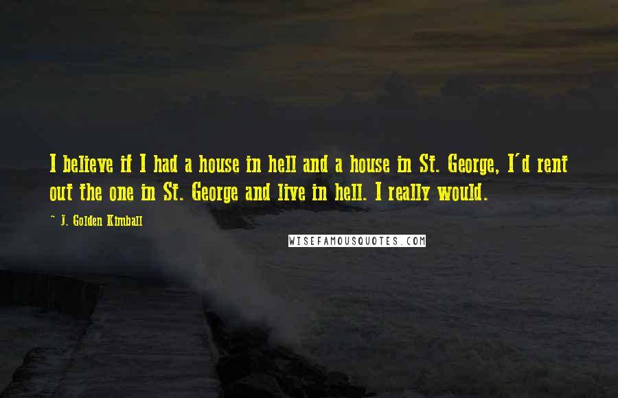 J. Golden Kimball Quotes: I believe if I had a house in hell and a house in St. George, I'd rent out the one in St. George and live in hell. I really would.