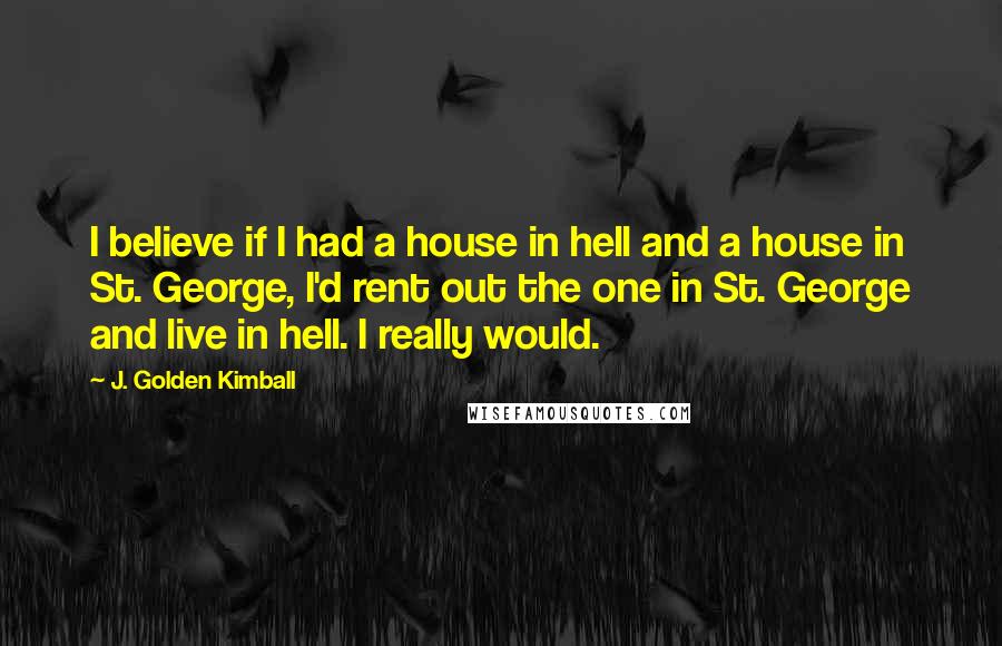 J. Golden Kimball Quotes: I believe if I had a house in hell and a house in St. George, I'd rent out the one in St. George and live in hell. I really would.