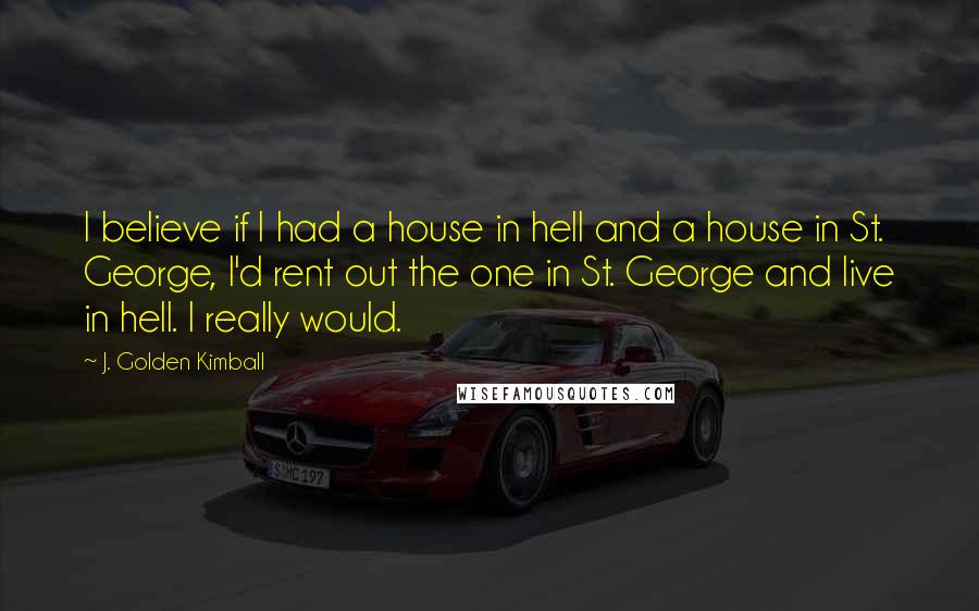 J. Golden Kimball Quotes: I believe if I had a house in hell and a house in St. George, I'd rent out the one in St. George and live in hell. I really would.