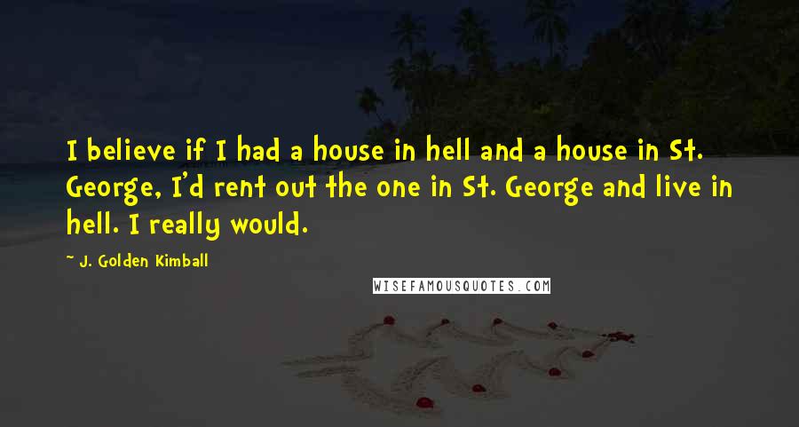 J. Golden Kimball Quotes: I believe if I had a house in hell and a house in St. George, I'd rent out the one in St. George and live in hell. I really would.