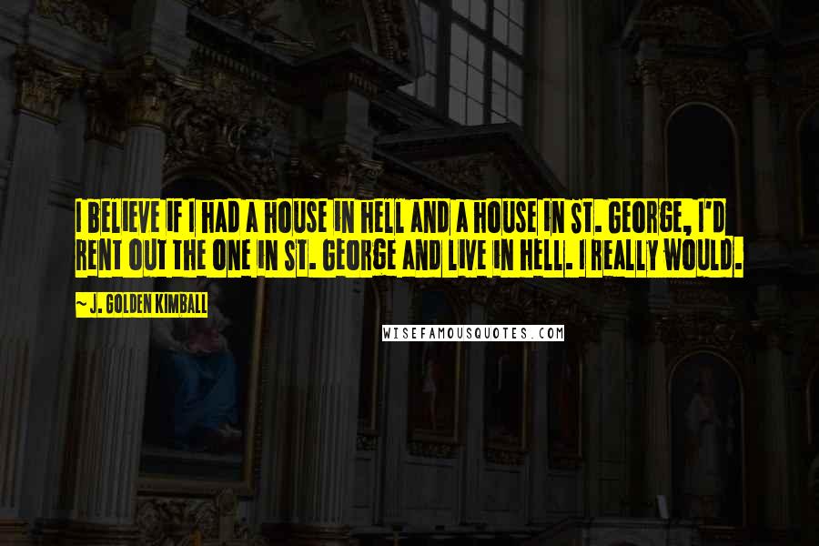 J. Golden Kimball Quotes: I believe if I had a house in hell and a house in St. George, I'd rent out the one in St. George and live in hell. I really would.