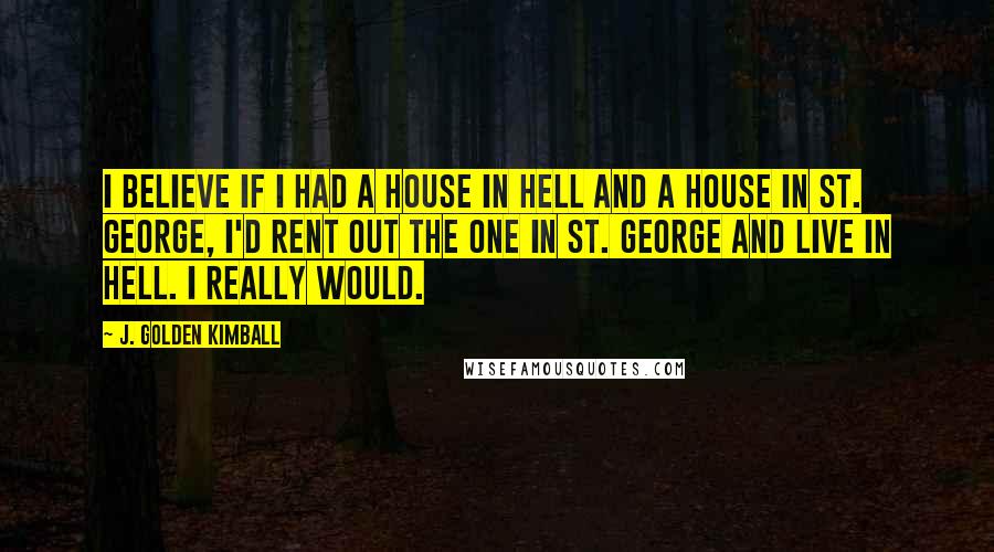J. Golden Kimball Quotes: I believe if I had a house in hell and a house in St. George, I'd rent out the one in St. George and live in hell. I really would.