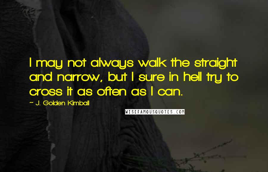 J. Golden Kimball Quotes: I may not always walk the straight and narrow, but I sure in hell try to cross it as often as I can.