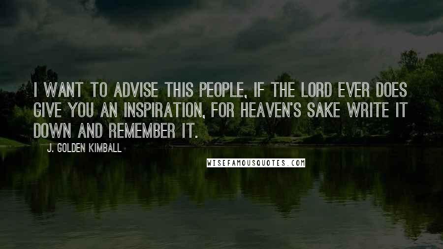 J. Golden Kimball Quotes: I want to advise this people, if the Lord ever does give you an inspiration, for heaven's sake write it down and remember it.