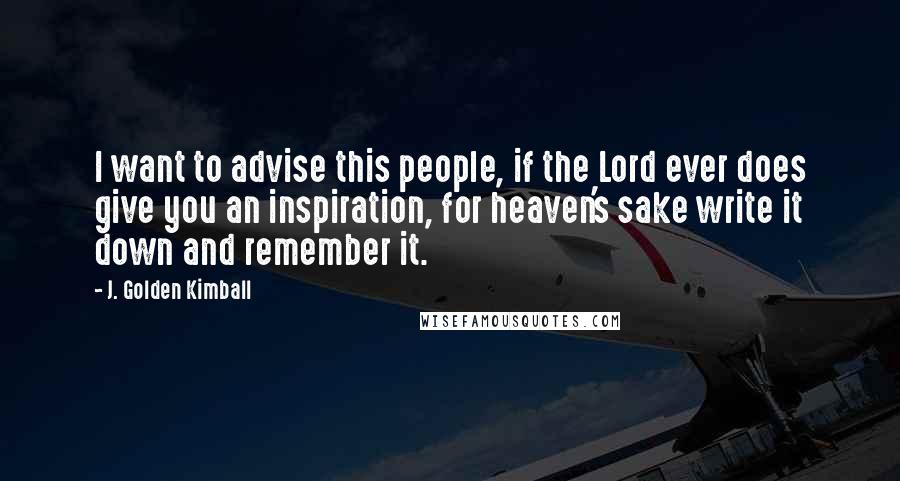 J. Golden Kimball Quotes: I want to advise this people, if the Lord ever does give you an inspiration, for heaven's sake write it down and remember it.