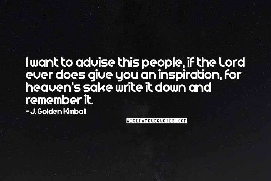 J. Golden Kimball Quotes: I want to advise this people, if the Lord ever does give you an inspiration, for heaven's sake write it down and remember it.