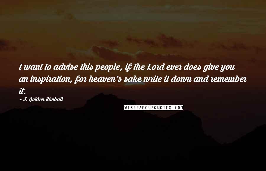 J. Golden Kimball Quotes: I want to advise this people, if the Lord ever does give you an inspiration, for heaven's sake write it down and remember it.