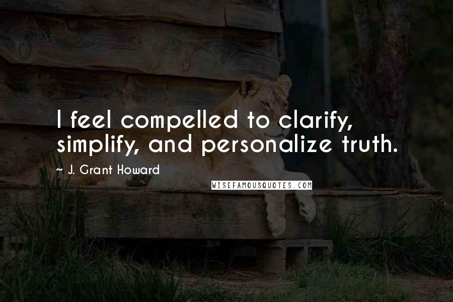 J. Grant Howard Quotes: I feel compelled to clarify, simplify, and personalize truth.