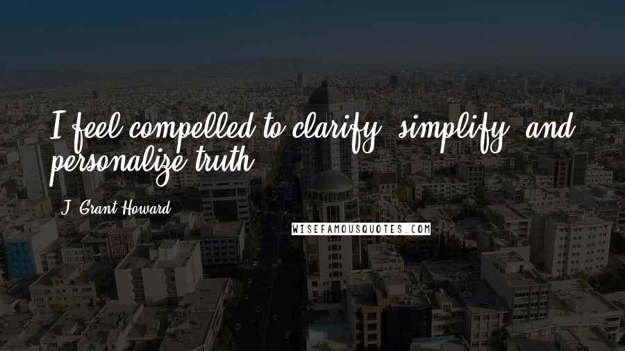 J. Grant Howard Quotes: I feel compelled to clarify, simplify, and personalize truth.