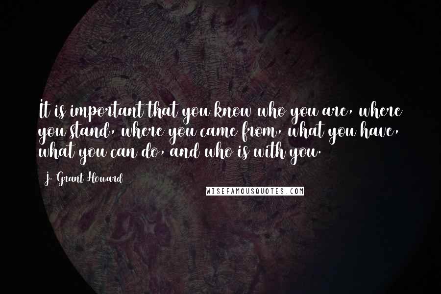 J. Grant Howard Quotes: It is important that you know who you are, where you stand, where you came from, what you have, what you can do, and who is with you.