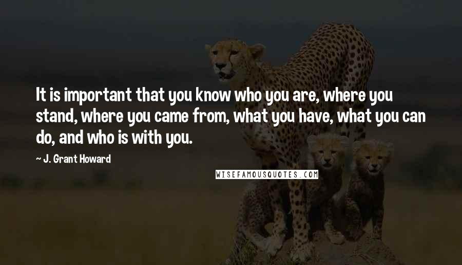 J. Grant Howard Quotes: It is important that you know who you are, where you stand, where you came from, what you have, what you can do, and who is with you.