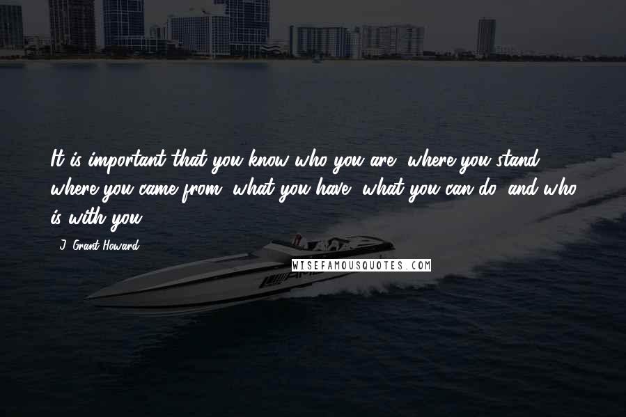 J. Grant Howard Quotes: It is important that you know who you are, where you stand, where you came from, what you have, what you can do, and who is with you.