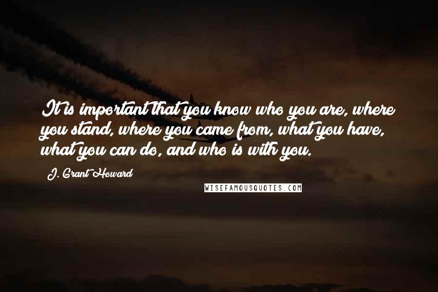 J. Grant Howard Quotes: It is important that you know who you are, where you stand, where you came from, what you have, what you can do, and who is with you.