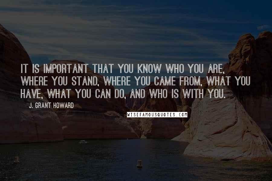 J. Grant Howard Quotes: It is important that you know who you are, where you stand, where you came from, what you have, what you can do, and who is with you.