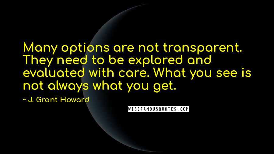J. Grant Howard Quotes: Many options are not transparent. They need to be explored and evaluated with care. What you see is not always what you get.
