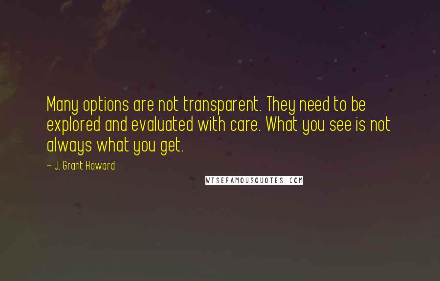 J. Grant Howard Quotes: Many options are not transparent. They need to be explored and evaluated with care. What you see is not always what you get.