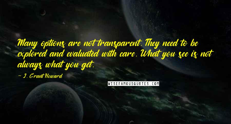 J. Grant Howard Quotes: Many options are not transparent. They need to be explored and evaluated with care. What you see is not always what you get.