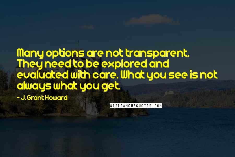 J. Grant Howard Quotes: Many options are not transparent. They need to be explored and evaluated with care. What you see is not always what you get.