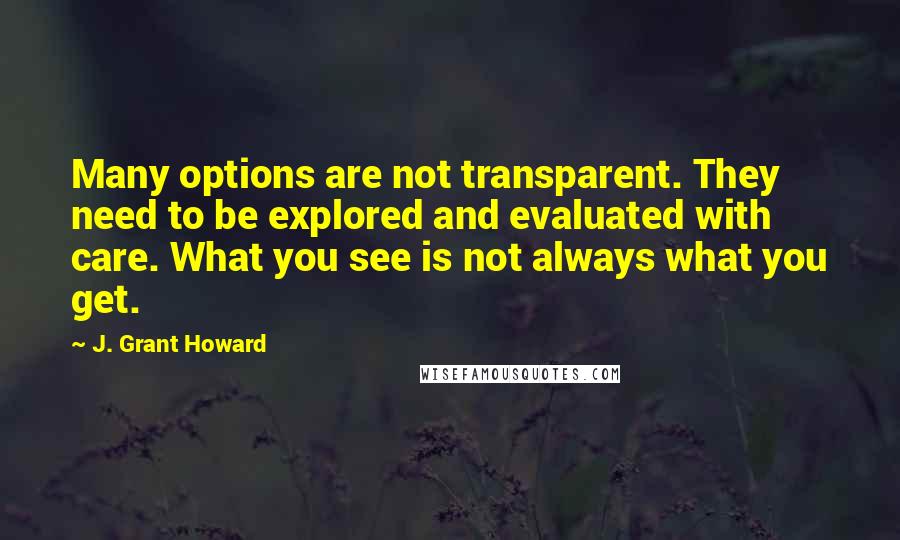 J. Grant Howard Quotes: Many options are not transparent. They need to be explored and evaluated with care. What you see is not always what you get.