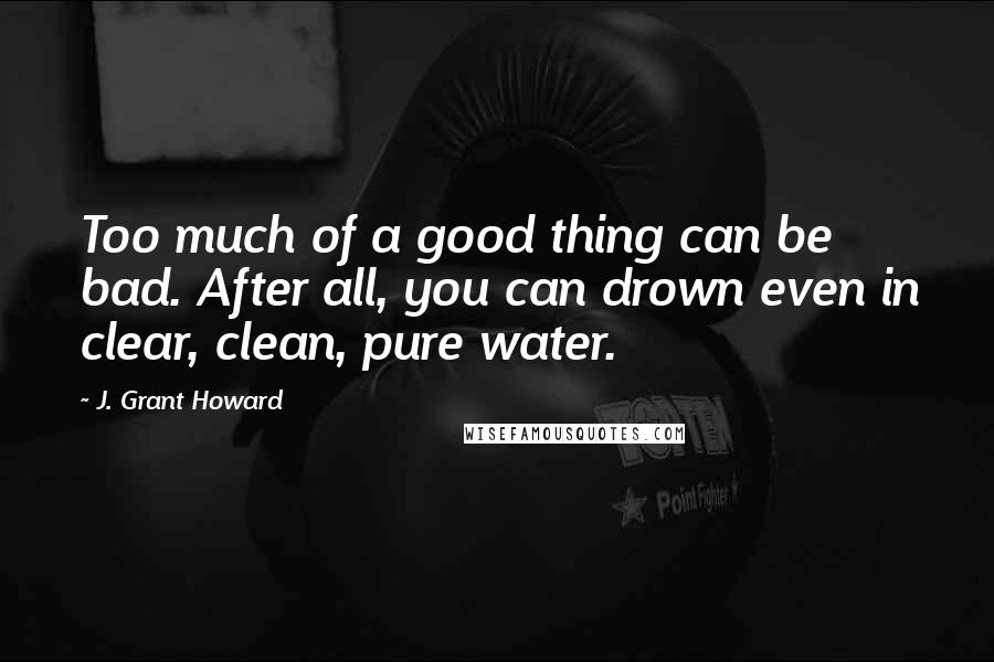 J. Grant Howard Quotes: Too much of a good thing can be bad. After all, you can drown even in clear, clean, pure water.