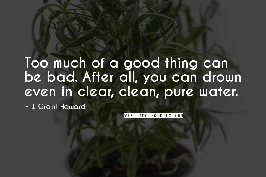 J. Grant Howard Quotes: Too much of a good thing can be bad. After all, you can drown even in clear, clean, pure water.