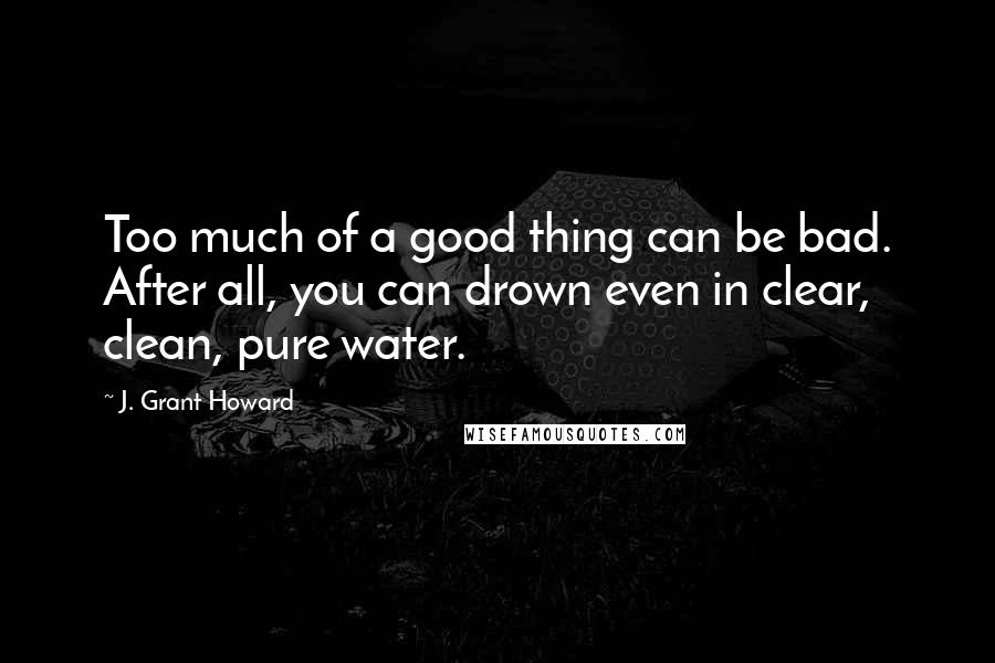 J. Grant Howard Quotes: Too much of a good thing can be bad. After all, you can drown even in clear, clean, pure water.
