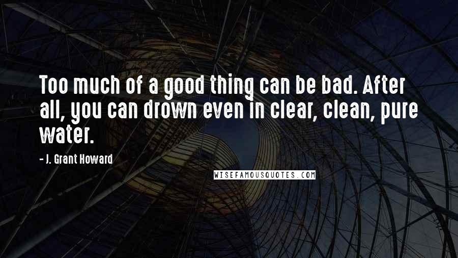J. Grant Howard Quotes: Too much of a good thing can be bad. After all, you can drown even in clear, clean, pure water.