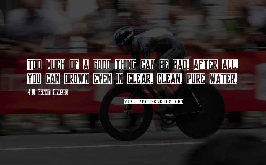 J. Grant Howard Quotes: Too much of a good thing can be bad. After all, you can drown even in clear, clean, pure water.