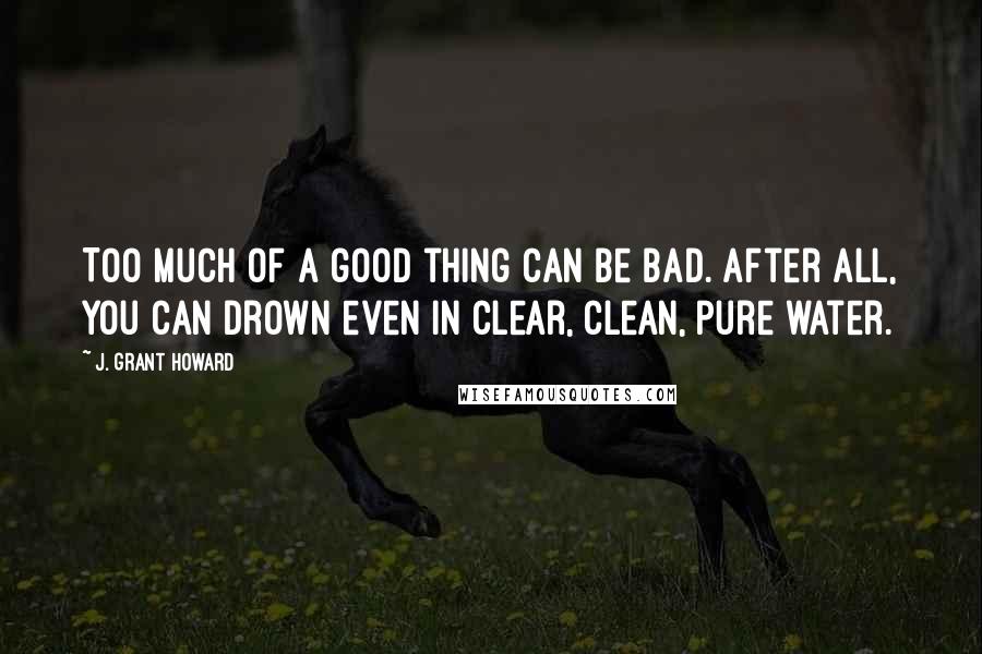 J. Grant Howard Quotes: Too much of a good thing can be bad. After all, you can drown even in clear, clean, pure water.