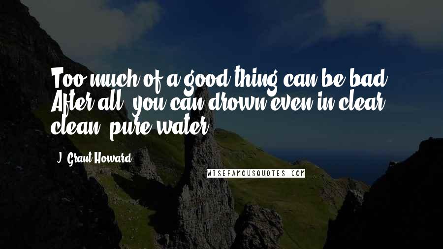 J. Grant Howard Quotes: Too much of a good thing can be bad. After all, you can drown even in clear, clean, pure water.