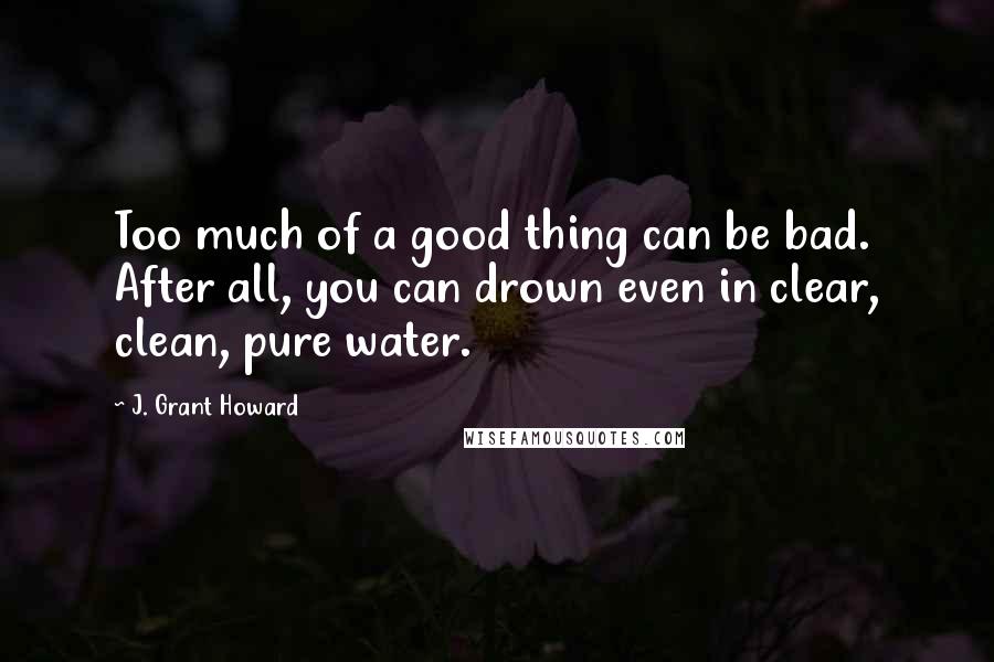 J. Grant Howard Quotes: Too much of a good thing can be bad. After all, you can drown even in clear, clean, pure water.