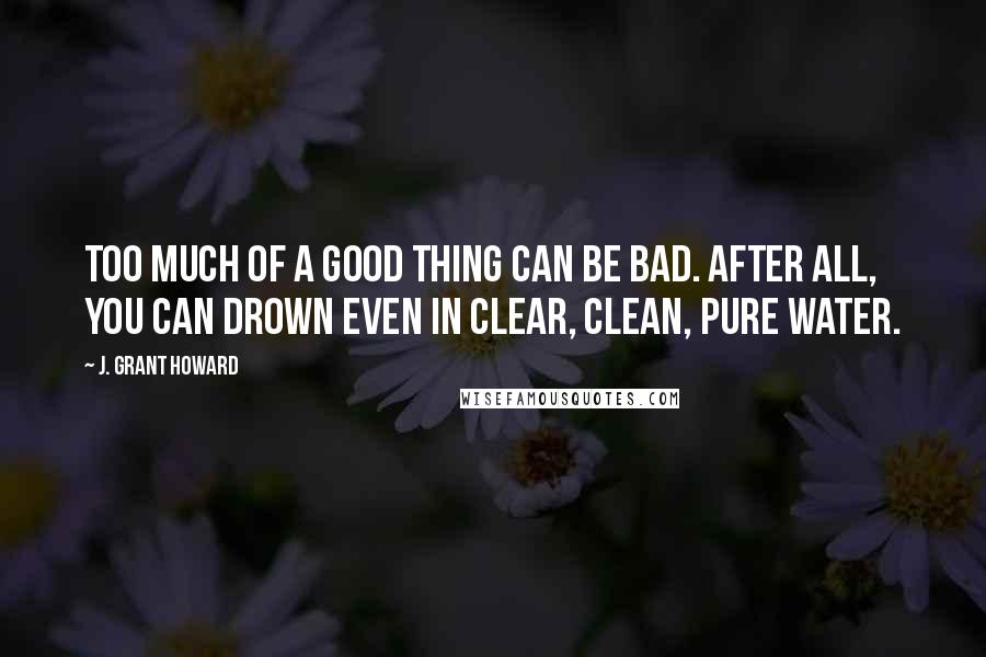 J. Grant Howard Quotes: Too much of a good thing can be bad. After all, you can drown even in clear, clean, pure water.