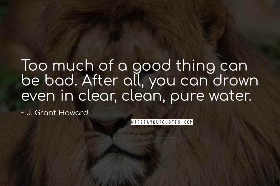 J. Grant Howard Quotes: Too much of a good thing can be bad. After all, you can drown even in clear, clean, pure water.