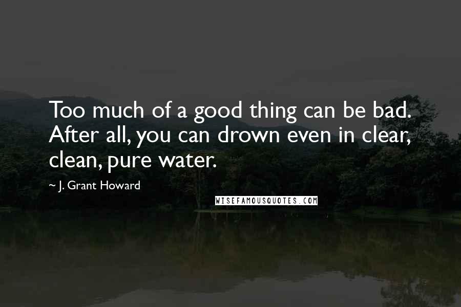 J. Grant Howard Quotes: Too much of a good thing can be bad. After all, you can drown even in clear, clean, pure water.