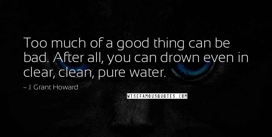 J. Grant Howard Quotes: Too much of a good thing can be bad. After all, you can drown even in clear, clean, pure water.