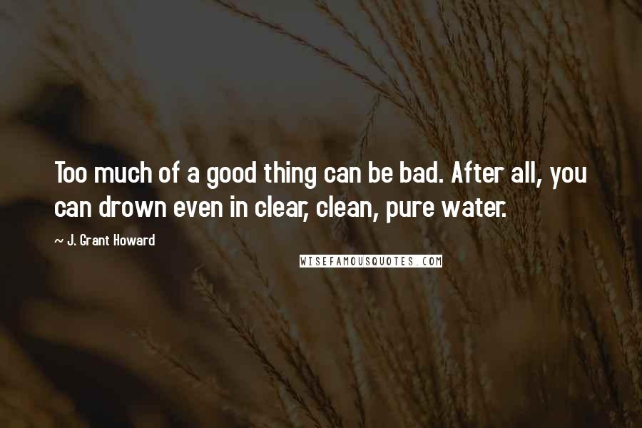 J. Grant Howard Quotes: Too much of a good thing can be bad. After all, you can drown even in clear, clean, pure water.