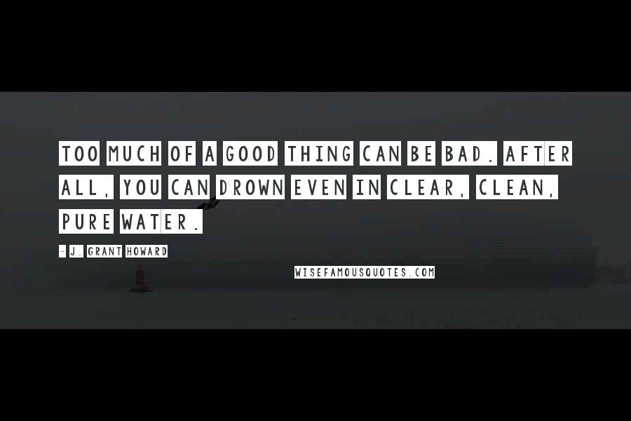 J. Grant Howard Quotes: Too much of a good thing can be bad. After all, you can drown even in clear, clean, pure water.