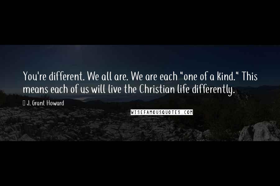 J. Grant Howard Quotes: You're different. We all are. We are each "one of a kind." This means each of us will live the Christian life differently.