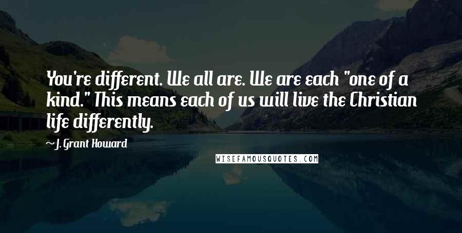 J. Grant Howard Quotes: You're different. We all are. We are each "one of a kind." This means each of us will live the Christian life differently.