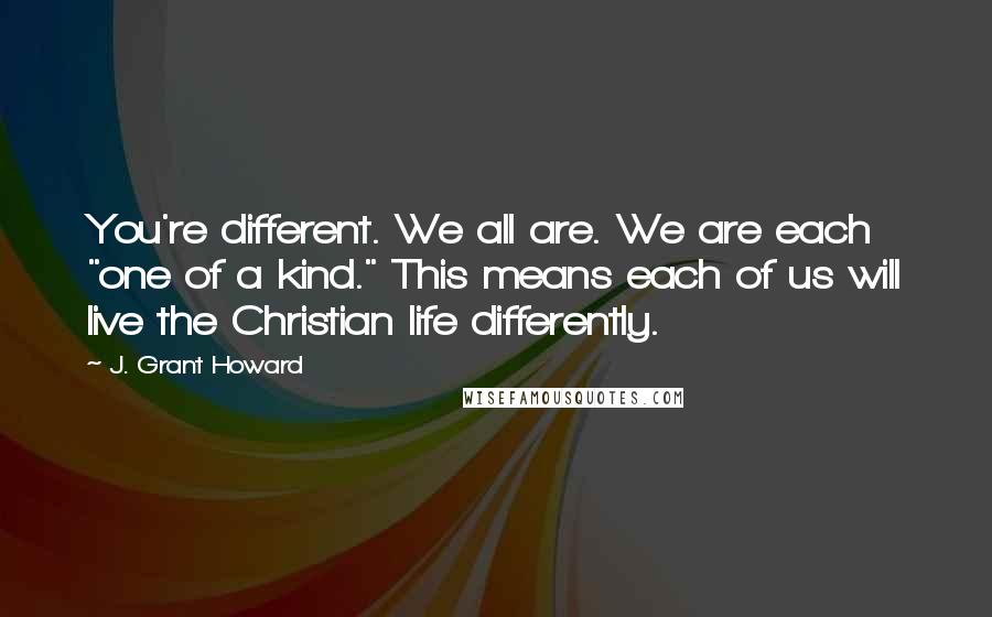 J. Grant Howard Quotes: You're different. We all are. We are each "one of a kind." This means each of us will live the Christian life differently.