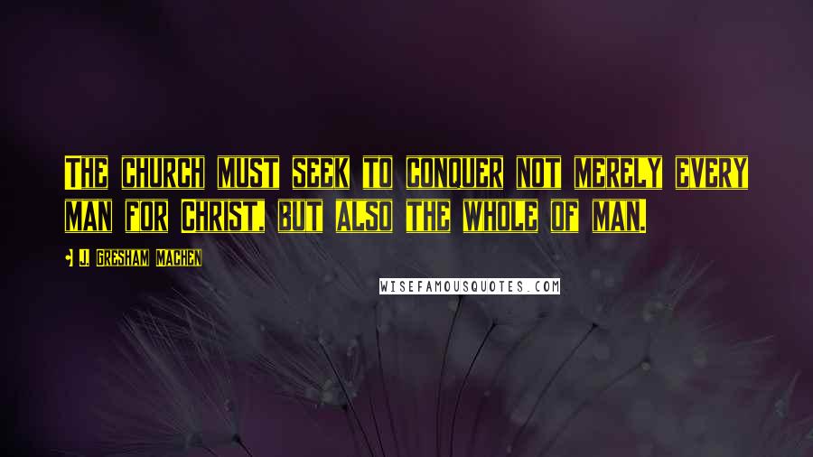 J. Gresham Machen Quotes: The church must seek to conquer not merely every man for Christ, but also the whole of man.