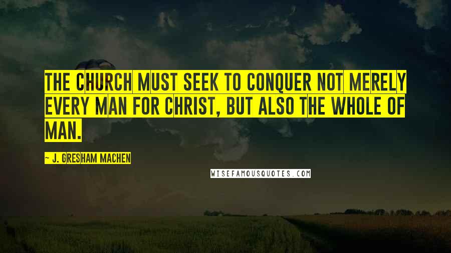 J. Gresham Machen Quotes: The church must seek to conquer not merely every man for Christ, but also the whole of man.