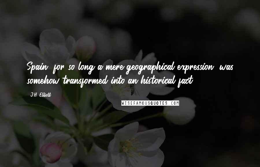 J.H. Elliott Quotes: Spain, for so long a mere geographical expression, was somehow transformed into an historical fact.