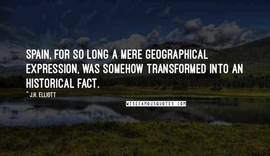 J.H. Elliott Quotes: Spain, for so long a mere geographical expression, was somehow transformed into an historical fact.