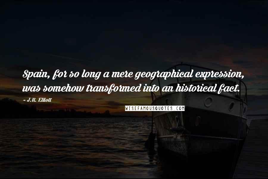 J.H. Elliott Quotes: Spain, for so long a mere geographical expression, was somehow transformed into an historical fact.