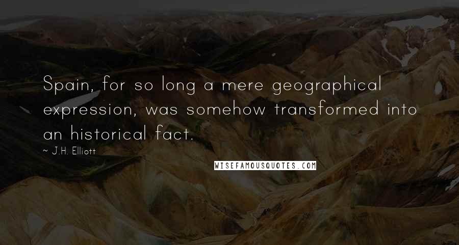 J.H. Elliott Quotes: Spain, for so long a mere geographical expression, was somehow transformed into an historical fact.