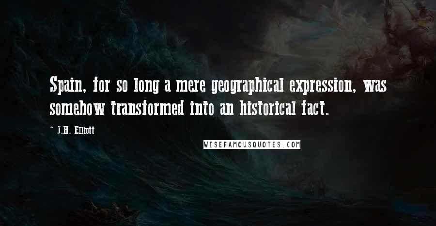 J.H. Elliott Quotes: Spain, for so long a mere geographical expression, was somehow transformed into an historical fact.