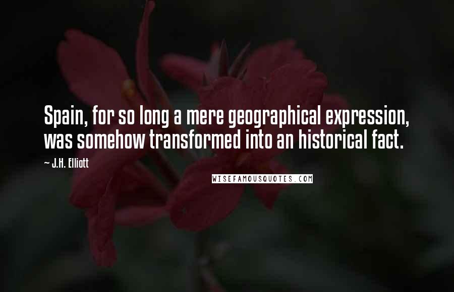 J.H. Elliott Quotes: Spain, for so long a mere geographical expression, was somehow transformed into an historical fact.