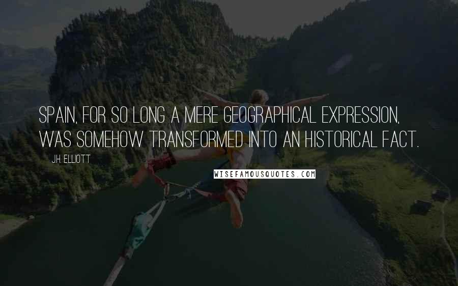 J.H. Elliott Quotes: Spain, for so long a mere geographical expression, was somehow transformed into an historical fact.